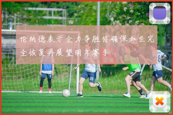 伦纳德表示全力争胜将确保加兰完全恢复再展望明年赛季