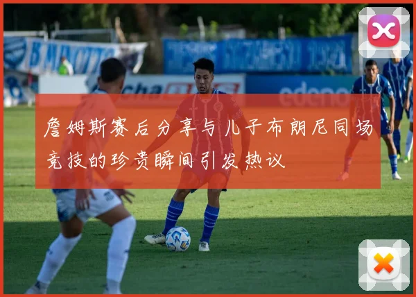 詹姆斯赛后分享与儿子布朗尼同场竞技的珍贵瞬间引发热议
