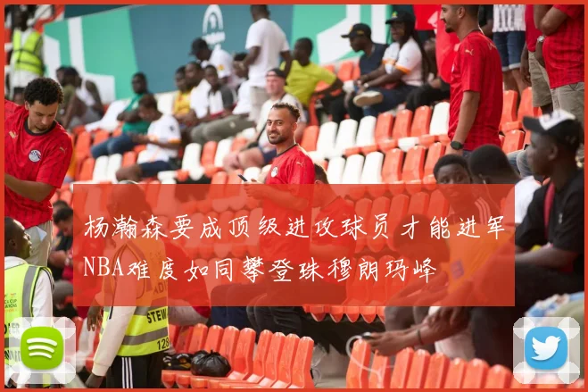 杨瀚森要成顶级进攻球员才能进军NBA难度如同攀登珠穆朗玛峰