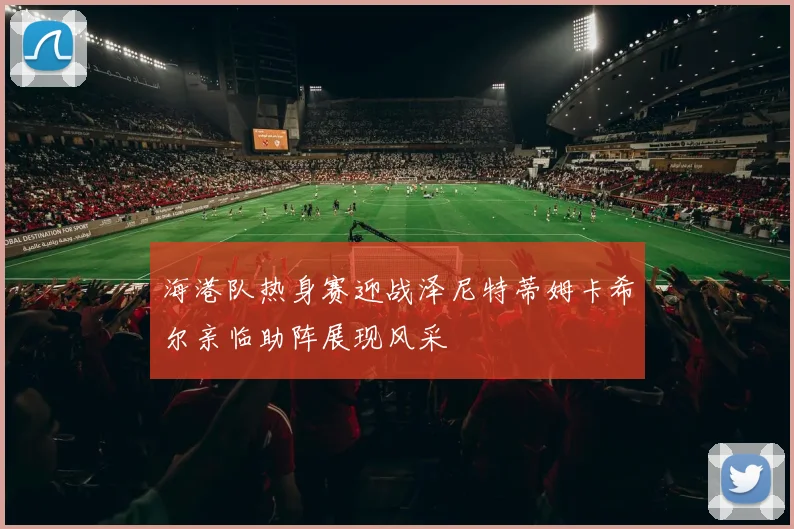 海港队热身赛迎战泽尼特蒂姆卡希尔亲临助阵展现风采