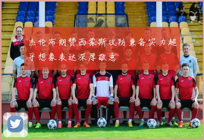 杰伦布朗赞西蒙斯攻防兼备实力超乎想象表达深厚敬意