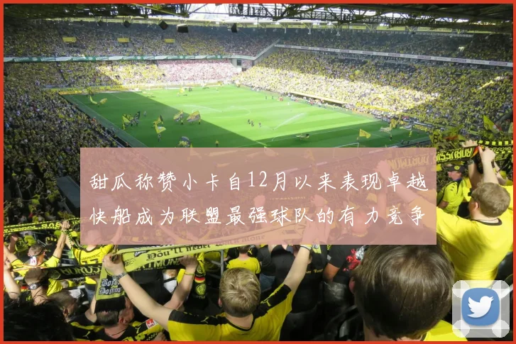 甜瓜称赞小卡自12月以来表现卓越快船成为联盟最强球队的有力竞争者