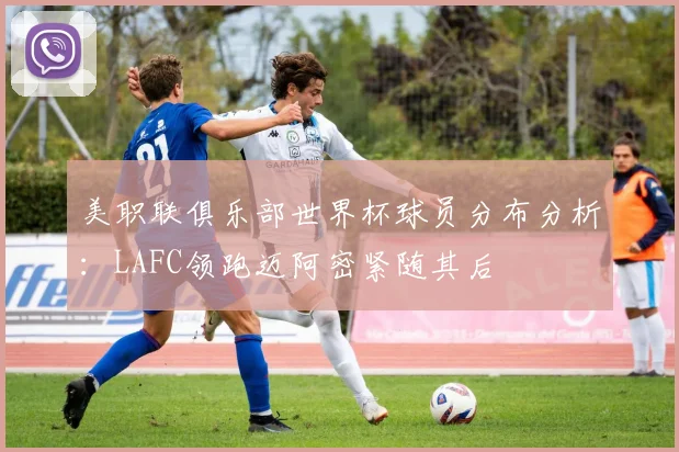 美职联俱乐部世界杯球员分布分析：LAFC领跑迈阿密紧随其后